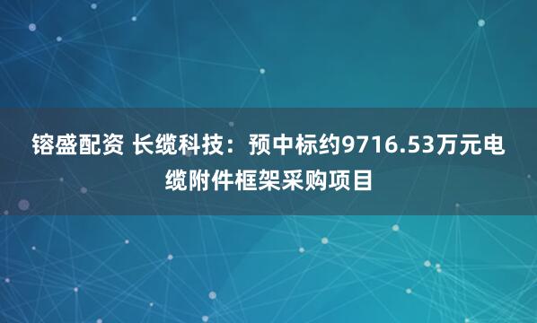 镕盛配资 长缆科技：预中标约9716.53万元电缆附件框架采购项目