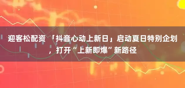 迎客松配资 「抖音心动上新日」启动夏日特别企划，打开“上新即爆”新路径