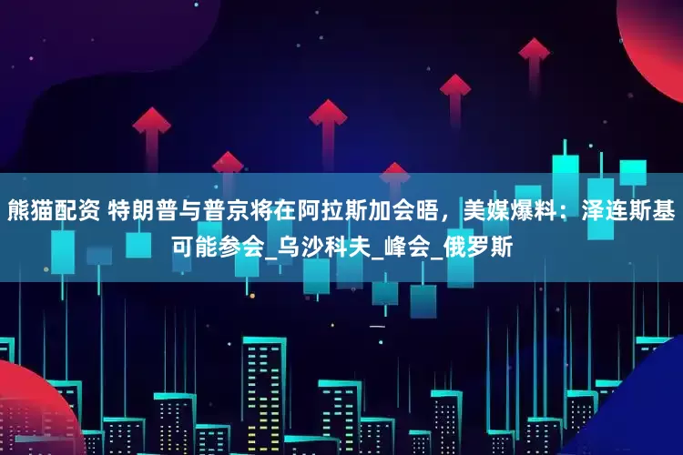 熊猫配资 特朗普与普京将在阿拉斯加会晤，美媒爆料：泽连斯基可能参会_乌沙科夫_峰会_俄罗斯