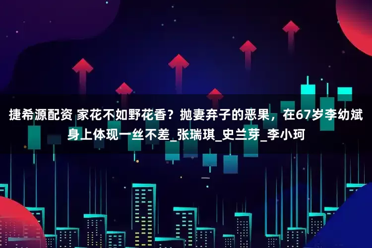 捷希源配资 家花不如野花香？抛妻弃子的恶果，在67岁李幼斌身上体现一丝不差_张瑞琪_史兰芽_李小珂