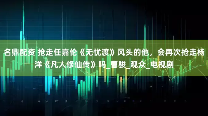 名鼎配资 抢走任嘉伦《无忧渡》风头的他，会再次抢走杨洋《凡人修仙传》吗_曹骏_观众_电视剧