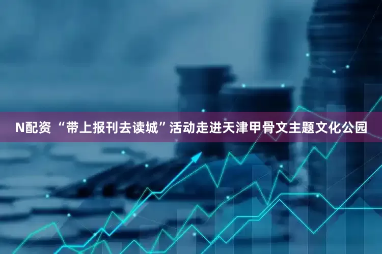 N配资 “带上报刊去读城”活动走进天津甲骨文主题文化公园