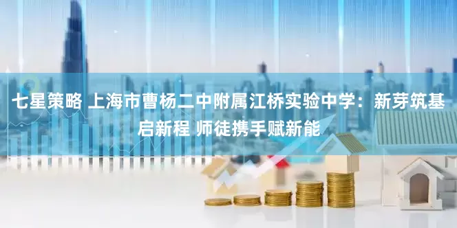 七星策略 上海市曹杨二中附属江桥实验中学：新芽筑基启新程 师徒携手赋新能