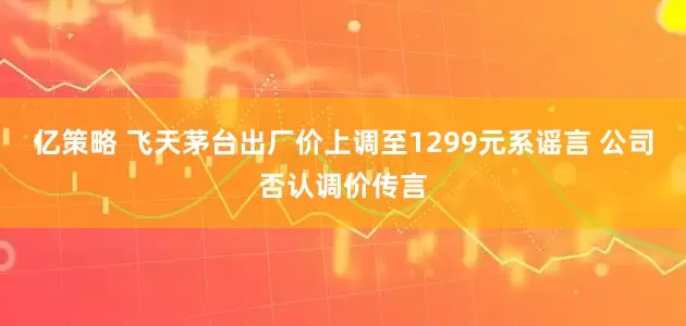 亿策略 飞天茅台出厂价上调至1299元系谣言 公司否认调价传言